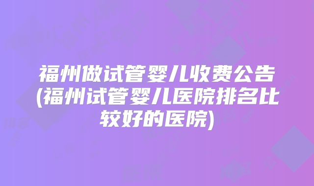 福州做试管婴儿收费公告(福州试管婴儿医院排名比较好的医院)