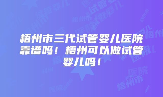 梧州市三代试管婴儿医院靠谱吗！梧州可以做试管婴儿吗！