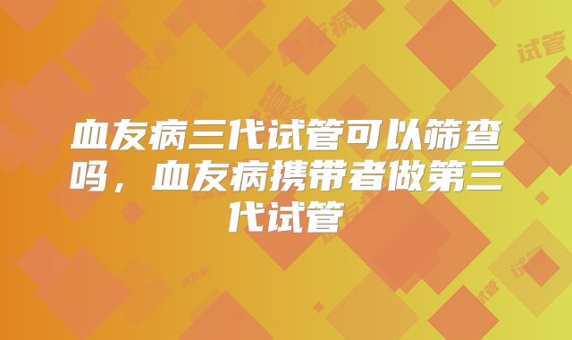 血友病三代试管可以筛查吗，血友病携带者做第三代试管