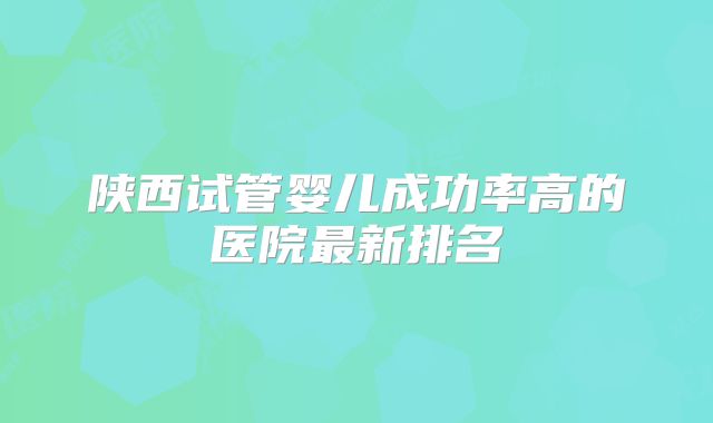 陕西试管婴儿成功率高的医院最新排名