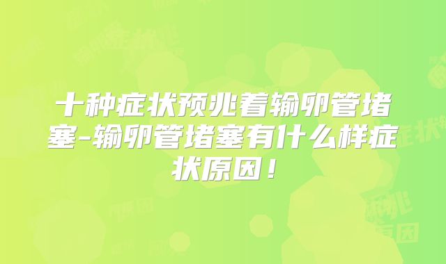 十种症状预兆着输卵管堵塞-输卵管堵塞有什么样症状原因!
