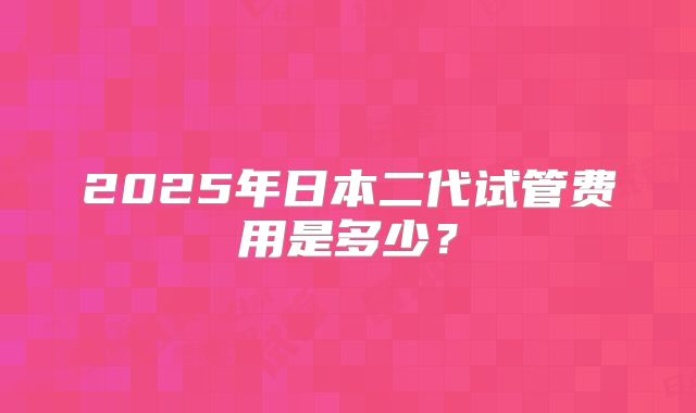 2025年日本二代试管费用是多少？