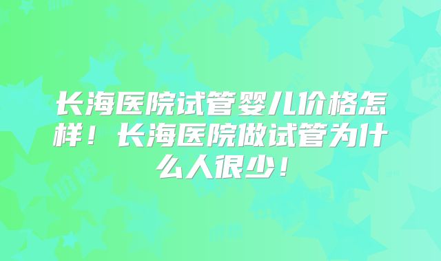 长海医院试管婴儿价格怎样!长海医院做试管为什么人很少!