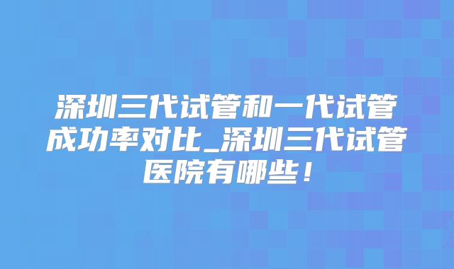 深圳三代试管和一代试管成功率对比_深圳三代试管医院有哪些！