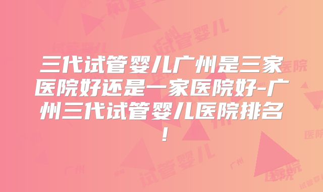 三代试管婴儿广州是三家医院好还是一家医院好-广州三代试管婴儿医院排名！