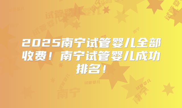 2025南宁试管婴儿全部收费!南宁试管婴儿成功排名!