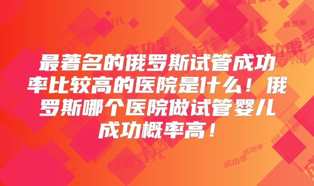 最著名的俄罗斯试管成功率比较高的医院是什么！俄罗斯哪个医院做试管婴儿成功概率高！