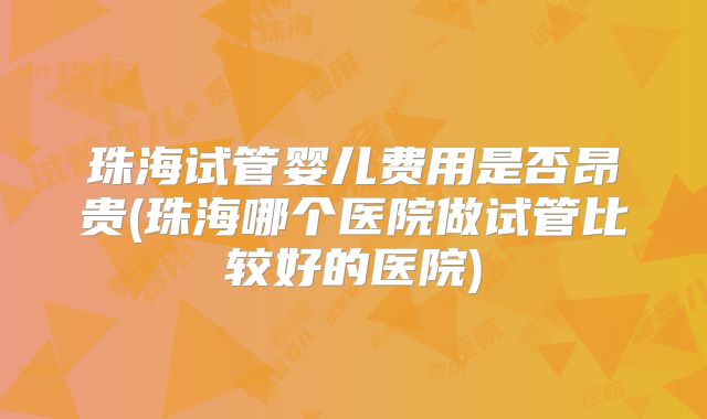 珠海试管婴儿费用是否昂贵(珠海哪个医院做试管比较好的医院)