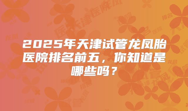2025年天津试管龙凤胎医院排名前五，你知道是哪些吗？