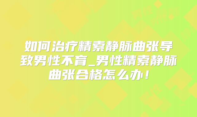 如何治疗精索静脉曲张导致男性不育_男性精索静脉曲张合格怎么办!