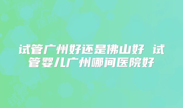 试管广州好还是佛山好 试管婴儿广州哪间医院好