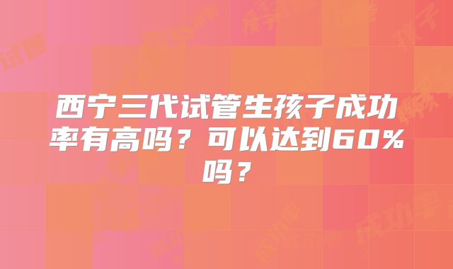 西宁三代试管生孩子成功率有高吗?可以达到60%吗?