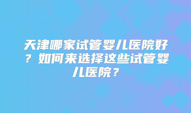 天津哪家试管婴儿医院好？如何来选择这些试管婴儿医院？
