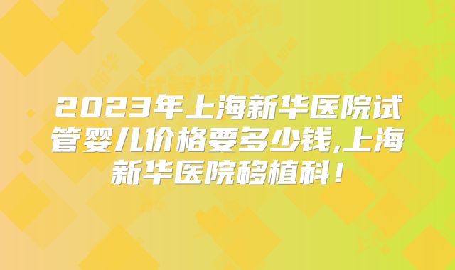2023年上海新华医院试管婴儿价格要多少钱,上海新华医院移植科！