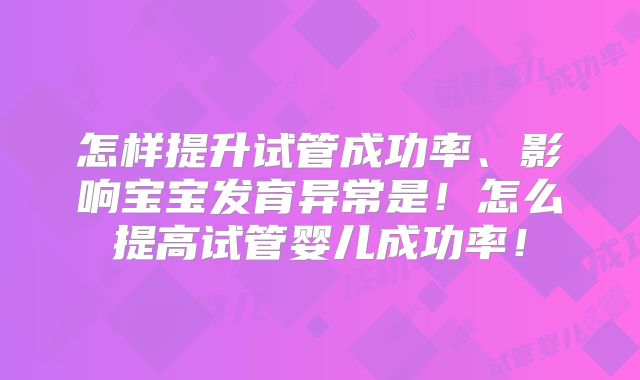 怎样提升试管成功率、影响宝宝发育异常是!怎么提高试管婴儿成功率!