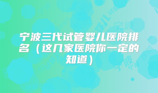 宁波三代试管婴儿医院排名（这几家医院你一定的知道）