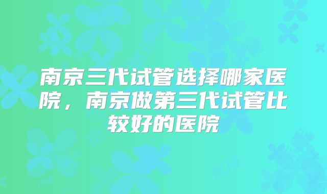 南京三代试管选择哪家医院，南京做第三代试管比较好的医院