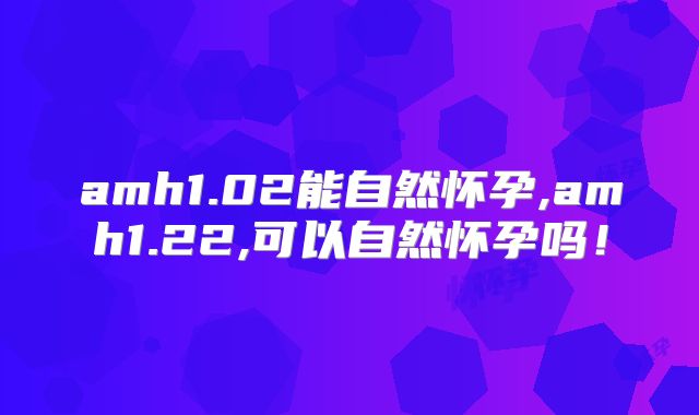 amh1.02能自然怀孕,amh1.22,可以自然怀孕吗！