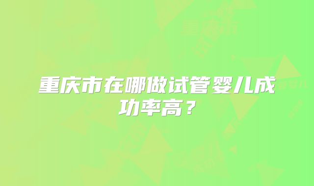 重庆市在哪做试管婴儿成功率高？