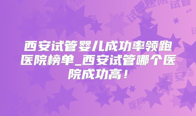 西安试管婴儿成功率领跑医院榜单_西安试管哪个医院成功高！