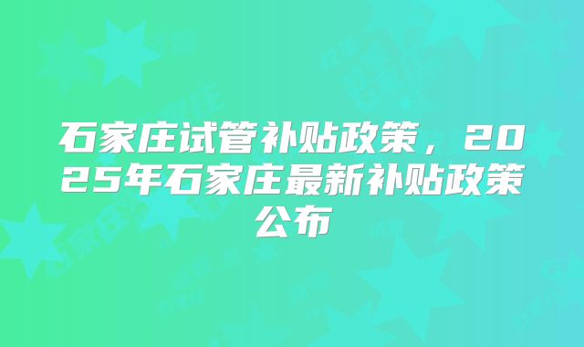 石家庄试管补贴政策，2025年石家庄最新补贴政策公布