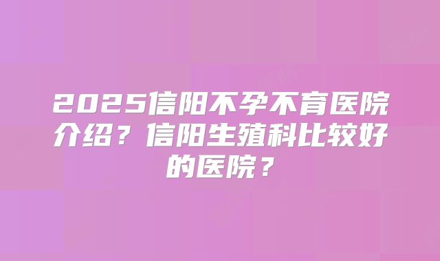 2025信阳不孕不育医院介绍？信阳生殖科比较好的医院？