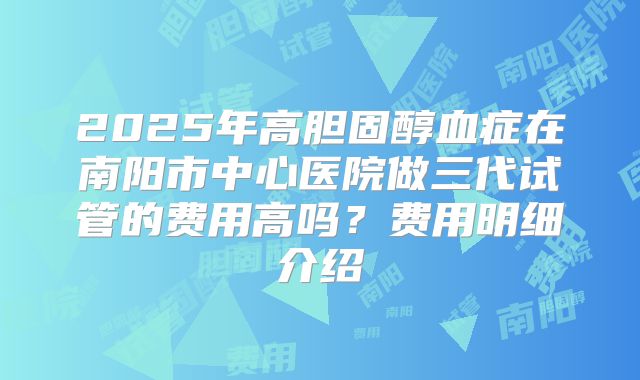 2025年高胆固醇血症在南阳市中心医院做三代试管的费用高吗？费用明细介绍