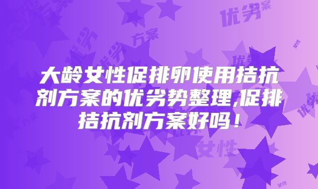 大龄女性促排卵使用拮抗剂方案的优劣势整理,促排拮抗剂方案好吗！