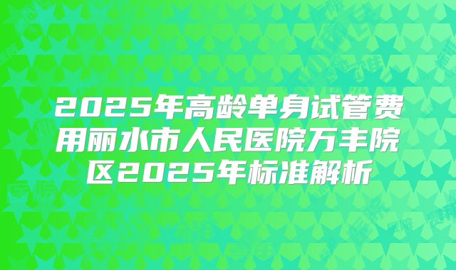 2025年高龄单身试管费用丽水市人民医院万丰院区2025年标准解析