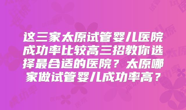 这三家太原试管婴儿医院成功率比较高三招教你选择最合适的医院？太原哪家做试管婴儿成功率高？