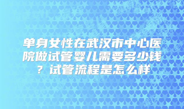 单身女性在武汉市中心医院做试管婴儿需要多少钱?试管流程是怎么样