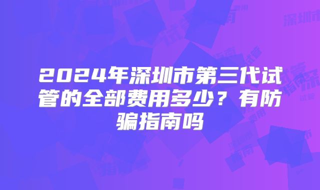 2024年深圳市第三代试管的全部费用多少?有防骗指南吗