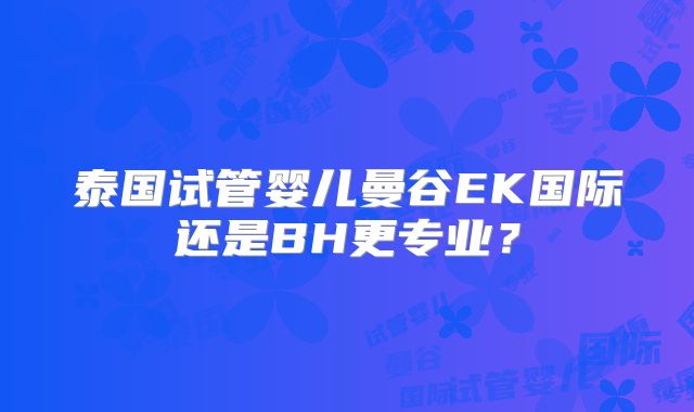 泰国试管婴儿曼谷EK国际还是BH更专业?