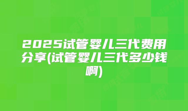 2025试管婴儿三代费用分享(试管婴儿三代多少钱啊)