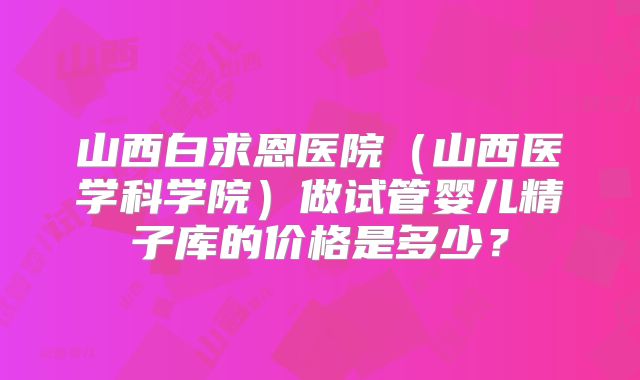 山西白求恩医院（山西医学科学院）做试管婴儿精子库的价格是多少？