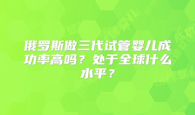 俄罗斯做三代试管婴儿成功率高吗？处于全球什么水平？