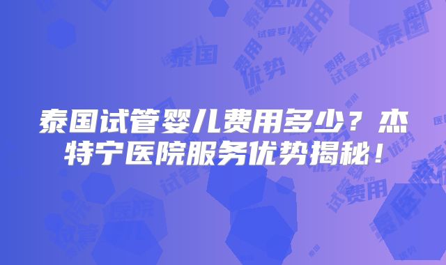泰国试管婴儿费用多少？杰特宁医院服务优势揭秘！