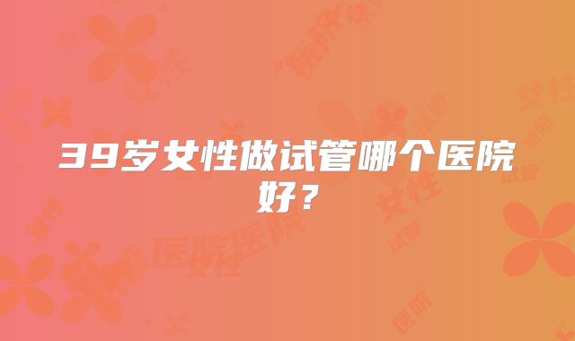 39岁女性做试管哪个医院好？