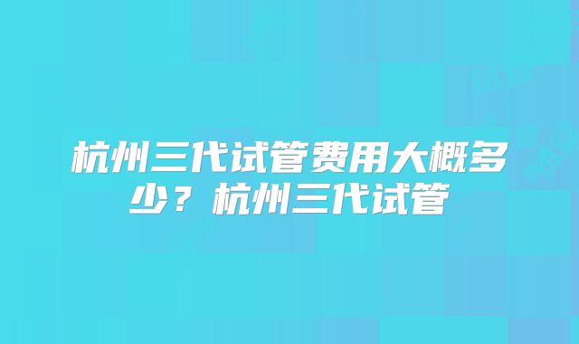 杭州三代试管费用大概多少？杭州三代试管