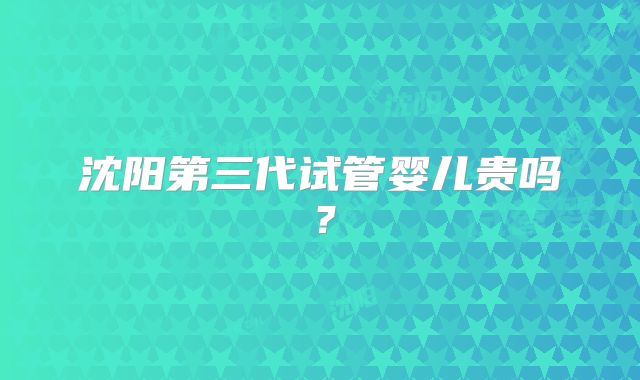 沈阳第三代试管婴儿贵吗?