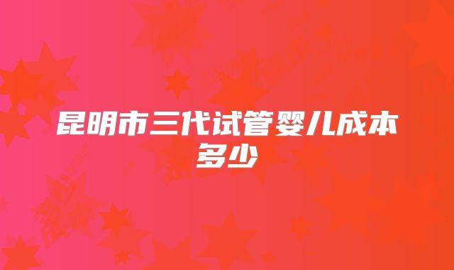 昆明市三代试管婴儿成本多少