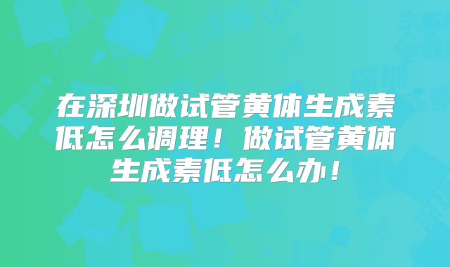 在深圳做试管黄体生成素低怎么调理！做试管黄体生成素低怎么办！