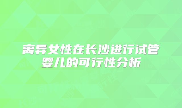 离异女性在长沙进行试管婴儿的可行性分析