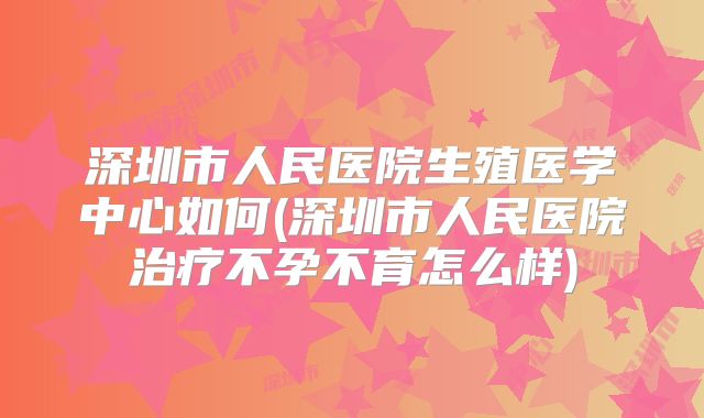 深圳市人民医院生殖医学中心如何(深圳市人民医院治疗不孕不育怎么样)