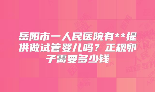 岳阳市一人民医院有**提供做试管婴儿吗？正规卵子需要多少钱