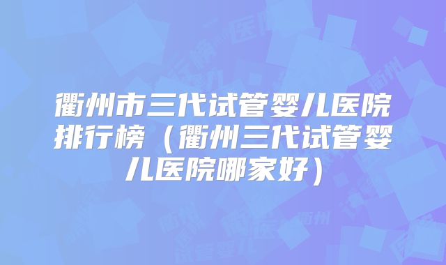 衢州市三代试管婴儿医院排行榜(衢州三代试管婴儿医院哪家好)