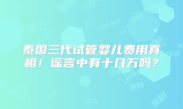 泰国三代试管婴儿费用真相！谣言中有十几万吗？