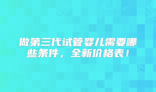 做第三代试管婴儿需要哪些条件,全新价格表!