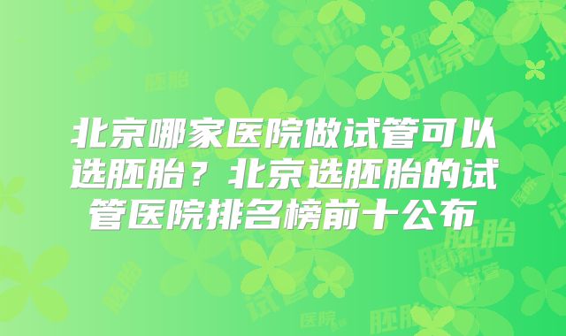 北京哪家医院做试管可以选胚胎？北京选胚胎的试管医院排名榜前十公布