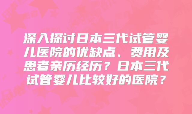 深入探讨日本三代试管婴儿医院的优缺点、费用及患者亲历经历？日本三代试管婴儿比较好的医院？